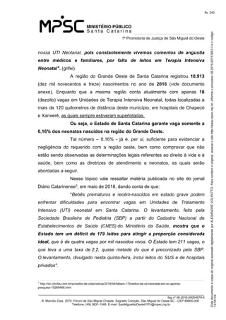 Este documento é cópia do original assinado digitalmente por ALEXANDRE VOLPATTO. Para conferir o original, acesse o site http://www.mpsc.mp.br, informe o processo 08.2019.00151993-3 e o código 
147A124. 
fls. 243
1ª Promotoria de Justiça de São Miguel do Oeste
_______________________________________________________________________________
Sig nº 06.2018.00004679-0
R. Marcílio Dias, 2070, Fórum de São Miguel D'oeste, Sagrado Coração, São Miguel do Oeste-SC - CEP 89900-000 
Telefone: (49) 3631-1546, E-mail: SaoMigueldoOeste01PJ@mpsc.mp.br
nossa  UTI  Neotanal, pois constantemente vivemos comentos de angustia
entre médicos e familiares, por falta de leitos em Terapia Intensiva
Neonatal". (grifei)
A  região  do  Grande  Oeste  de  Santa  Catarina  registrou  10.913 
(dez  mil  novecentos  e  treze)  nascimentos  no  ano  de  2016  (vide  documento 
anexo).  Enquanto  que  a  mesma  região  conta  atualmente  com  apenas  18 
(dezoito) vagas em Unidades de Terapia Intensiva Neonatal, todas localizadas a 
mais de 120 quilometros de distância deste município, em hospitais de Chapecó 
e Xanxerê, as quais sempre estiveram superlotadas.
Ou seja, o Estado de Santa Catarina garante vaga somente a
0,16% dos neonatos nascidos na região do Grande Oeste.
Tal  número  –  0,16%  -  já  é,  per  si,  suficiente  para  evidenciar  a 
negligência  do  requerido  com  a  região  oeste,  bem  como  comprovar  que  não 
estão sendo observadas as determinações legais referentes ao direito à vida e à 
saúde,  bem  como  as  diretrizes  de  atendimento  a  neonatos,  as  quais  serão 
abordadas a seguir. 
Nesse  tópico  vale  ressaltar  matéria  publicada  no  site  do  jornal 
3Diário Catarinense , em maio de 2018, dando conta de que:
"Bebês  prematuros  e  recém-nascidos  em  estado  grave  podem 
enfrentar  dificuldades  para  encontrar  vagas  em  Unidades  de  Tratamento 
Intensivo  (UTI)  neonatal  em  Santa  Catarina.  O  levantamento,  feito  pela 
Sociedade  Brasileira  de  Pediatria  (SBP)  a  partir  do  Cadastro  Nacional  de 
Estabelecimentos  de  Saúde  (CNES) do  Ministério  da  Saúde,  mostra que o
Estado tem um déficit de 179 leitos para atingir a proporção considerada
ideal, que é de quatro vagas por mil nascidos vivos. O Estado tem 211 vagas, o 
que  leva  a  uma  taxa  de 2,2,  quase  metade  do  que  é  preconizado  pela  SBP. 
O levantamento, divulgado nesta quinta-feira, inclui leitos do SUS e de hospitais 
privados".
3
http://dc.clicrbs.com.br/sc/estilo-de-vida/noticia/2018/04/faltam-179-leitos-de-uti-neonatal-em-sc-aponta-
pesquisa-10269468.html
 