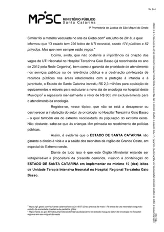 Este documento é cópia do original assinado digitalmente por ALEXANDRE VOLPATTO. Para conferir o original, acesse o site http://www.mpsc.mp.br, informe o processo 08.2019.00151993-3 e o código 
147A124. 
fls. 244
1ª Promotoria de Justiça de São Miguel do Oeste
4Similar foi a matéria veiculada no site da Globo.com  em julho de 2018, a qual 
informou que "O estado tem 226 leitos de UTI neonatal, sendo 174 públicos e 52 
privados. Mas que nem sempre estão vagos."  
Ocorre,  ainda,  que  não  obstante  a  importância  da  criação  das 
vagas de UTI Neonatal no Hospital Terezinha Gaio Basso (já reconhecida no ano 
de 2012 pela Rede Cegonha), bem como a garantia de prioridade de atendimento 
nos  serviços  públicos  ou  de  relevância  pública  e  a  destinação  privilegiada  de 
recursos  públicos  nas  áreas  relacionadas  com  a  proteção  à  infância  e  à 
juventude, o Estado de Santa Catarina investiu R$ 2,3 milhões para aquisição de 
equipamentos e móveis para estruturar a nova ala de oncologia no hospital deste 
5Município  e repassará mensalmente o valor de R$ 865 mil exclusivamente para 
o atendimento da oncologia.
Registra-se,  nesse  tópico,  que  não  se  está  a  desaprovar  ou 
desmerecer a instalação do setor de oncologia no Hospital Terezinha Gaio Basso 
-  o  qual  também  era  de extrema necessidade da população do extremo oeste. 
Não obstante, sabe-se que às crianças têm primazia no recebimento de polícias 
públicas. 
Assim,  é  evidente  que  o  ESTADO DE SANTA CATARINA não 
garante o direito à vida e a à saúde dos neonatos da região do Grande Oeste, em 
especial do Extremo-oeste. 
Diante  de  tudo  isso  é  que  este  Órgão  Ministerial  entende  ser 
indispensável  a  propositura  da  presente  demanda,  visando  à  condenação  do 
ESTADO DE SANTA CATARINA em implementar no mínimo 10 (dez) leitos
de Unidade Terapia Intensiva Neonatal no Hospital Regional Terezinha Gaio
Basso.
4
 https://g1.globo.com/sc/santa-catarina/noticia/2018/07/20/sc-precisa-de-mais-179-leitos-de-utis-neonatais-segundo-
estudo-da-sociedade-brasileira-de-pediatria.ghtml
5 https://www.sc.gov.br/index.php/noticias/temas/saude/governo-do-estado-inaugura-setor-de-oncologia-no-hospital-
regional-em-sao-miguel-do-oeste
 