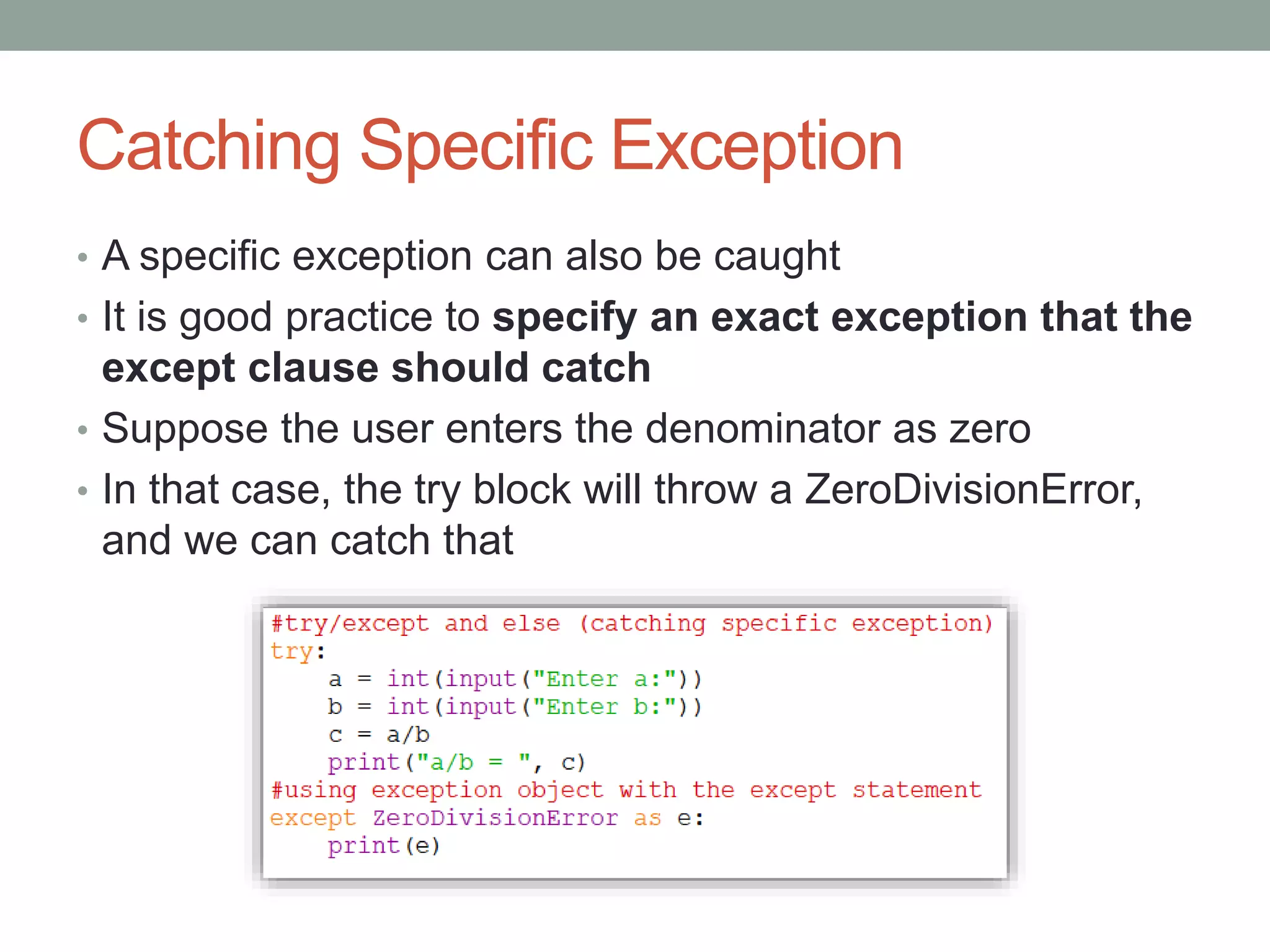Catching Specific Exception
• A specific exception can also be caught
• It is good practice to specify an exact exception that the
except clause should catch
• Suppose the user enters the denominator as zero
• In that case, the try block will throw a ZeroDivisionError,
and we can catch that
 