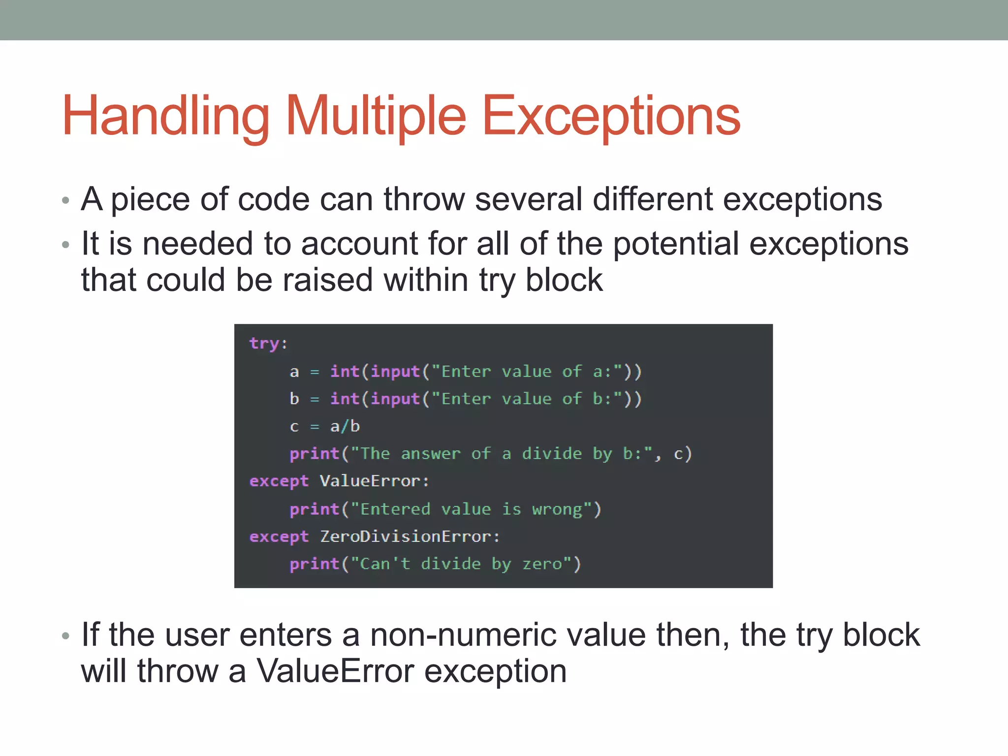 Handling Multiple Exceptions
• A piece of code can throw several different exceptions
• It is needed to account for all of the potential exceptions
that could be raised within try block
• If the user enters a non-numeric value then, the try block
will throw a ValueError exception
 
