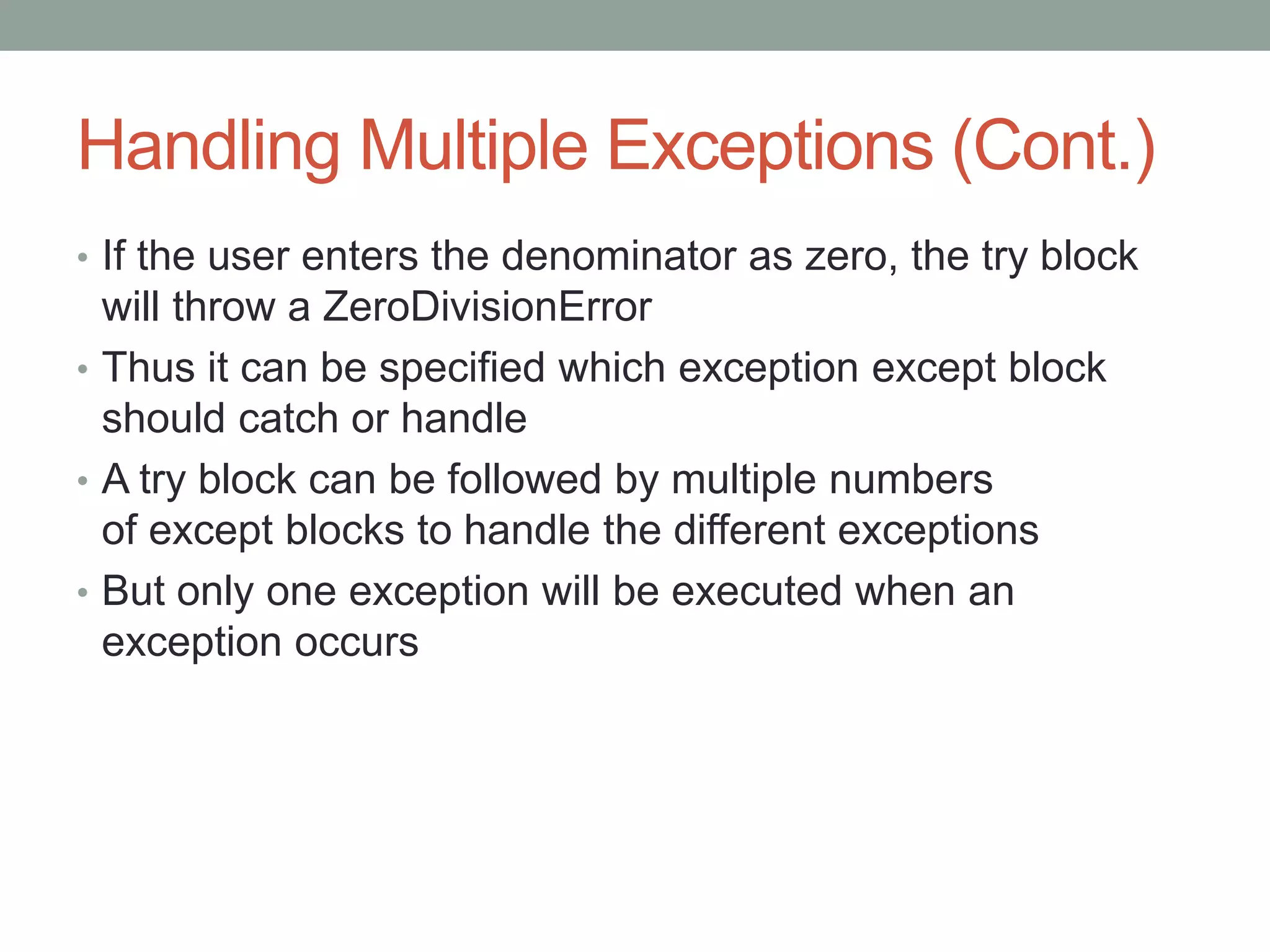 Handling Multiple Exceptions (Cont.)
• If the user enters the denominator as zero, the try block
will throw a ZeroDivisionError
• Thus it can be specified which exception except block
should catch or handle
• A try block can be followed by multiple numbers
of except blocks to handle the different exceptions
• But only one exception will be executed when an
exception occurs
 