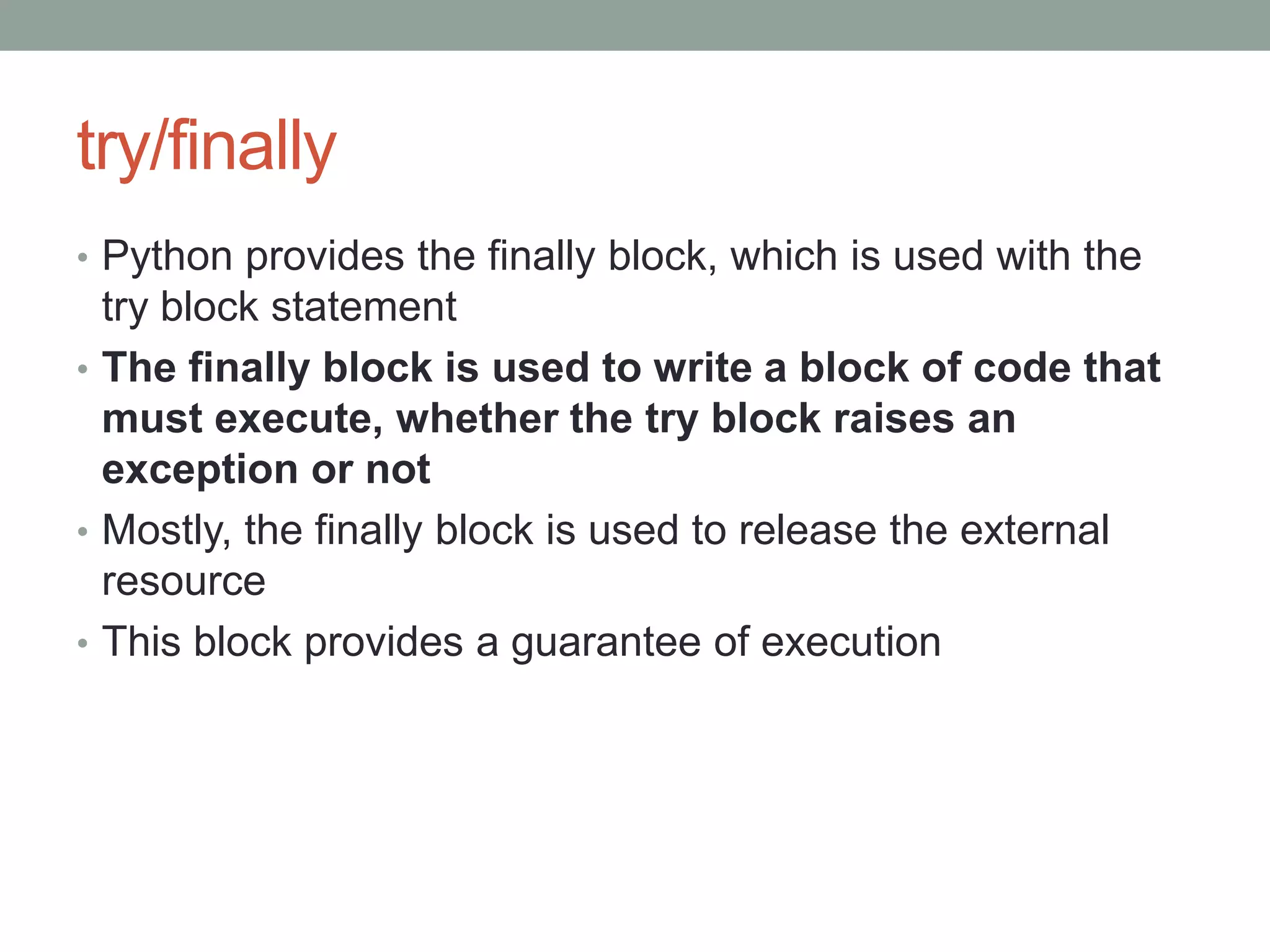 try/finally
• Python provides the finally block, which is used with the
try block statement
• The finally block is used to write a block of code that
must execute, whether the try block raises an
exception or not
• Mostly, the finally block is used to release the external
resource
• This block provides a guarantee of execution
 