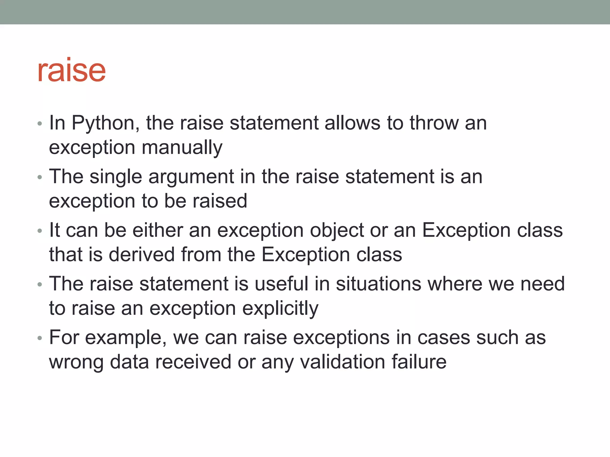 raise
• In Python, the raise statement allows to throw an
exception manually
• The single argument in the raise statement is an
exception to be raised
• It can be either an exception object or an Exception class
that is derived from the Exception class
• The raise statement is useful in situations where we need
to raise an exception explicitly
• For example, we can raise exceptions in cases such as
wrong data received or any validation failure
 