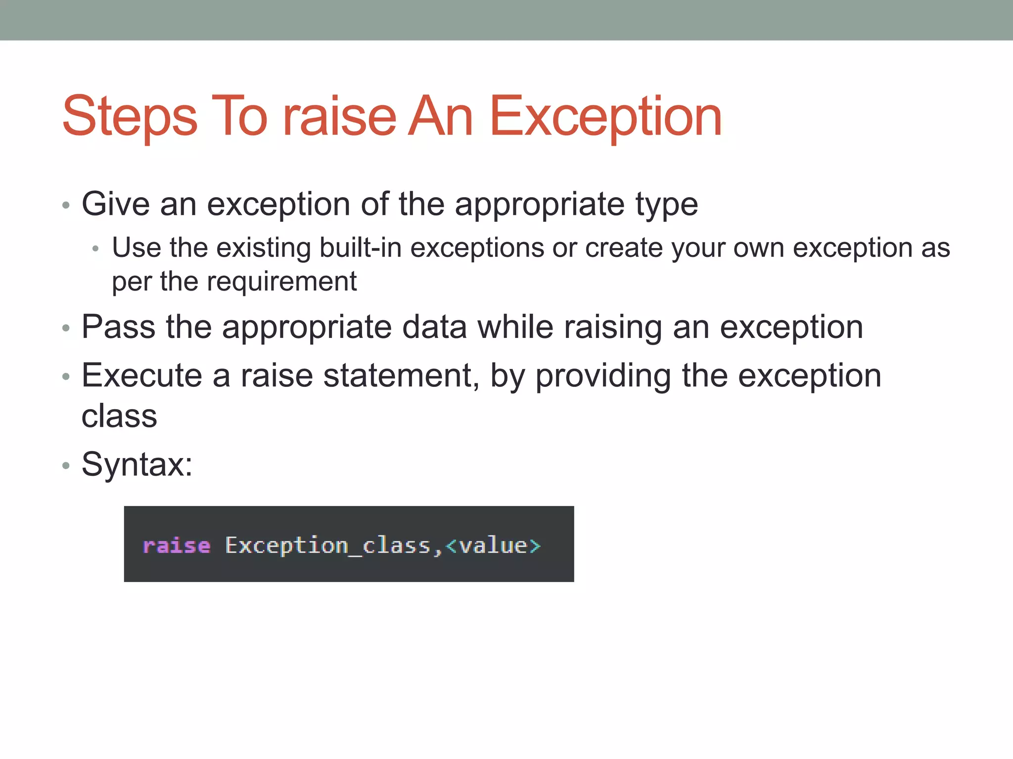 Steps To raise An Exception
• Give an exception of the appropriate type
• Use the existing built-in exceptions or create your own exception as
per the requirement
• Pass the appropriate data while raising an exception
• Execute a raise statement, by providing the exception
class
• Syntax:
 