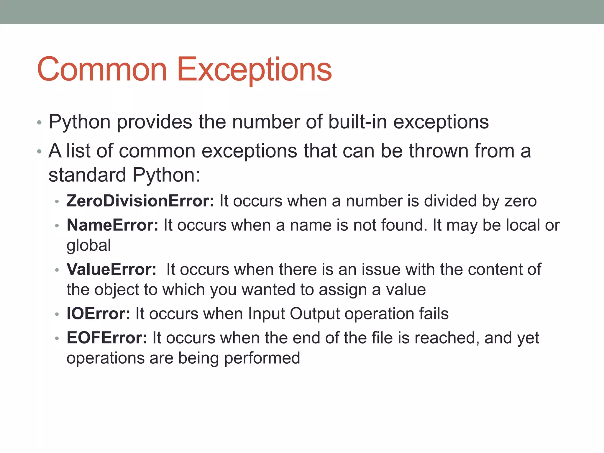Common Exceptions
• Python provides the number of built-in exceptions
• A list of common exceptions that can be thrown from a
standard Python:
• ZeroDivisionError: It occurs when a number is divided by zero
• NameError: It occurs when a name is not found. It may be local or
global
• ValueError: It occurs when there is an issue with the content of
the object to which you wanted to assign a value
• IOError: It occurs when Input Output operation fails
• EOFError: It occurs when the end of the file is reached, and yet
operations are being performed
 