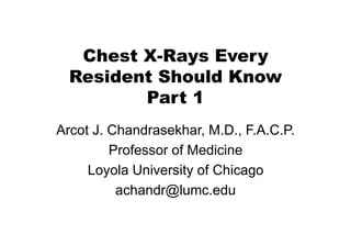 Chest X-Rays Every
Resident Should Know
Part 1
Arcot J. Chandrasekhar, M.D., F.A.C.P.
Professor of Medicine
Loyola University of Chicago
achandr@lumc.edu
 