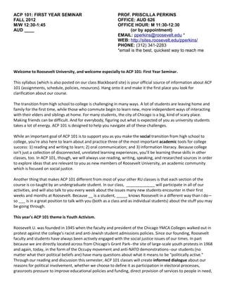 ACP 101: FIRST YEAR SEMINAR                                 PROF. PRISCILLA PERKINS
FALL 2012                                                   OFFICE: AUD 626
M/W 12:30-1:45                                              OFFICE HOUR: M 11:30-12:30
AUD ____                                                           (or by appointment)
                                                            EMAIL: pperkins@roosevelt.edu *
                                                            WEB: http://sites.roosevelt.edu/pperkins/
                                                            PHONE: (312) 341-2283
                                                            *email is the best, quickest way to reach me



Welcome to Roosevelt University, and welcome especially to ACP 101: First Year Seminar.

This syllabus (which is also posted on our class Blackboard site) is your official source of information about ACP
101 (assignments, schedule, policies, resources). Hang onto it and make it the first place you look for
clarification about our course.

The transition from high school to college is challenging in many ways. A lot of students are leaving home and
family for the first time, while those who commute begin to learn new, more independent ways of interacting
with their elders and siblings at home. For many students, the city of Chicago is a big, kind of scary place.
Making friends can be difficult. And for everybody, figuring out what is expected of you as university students
takes a lot of energy. ACP 101 is designed to help you navigate all of these challenges.

While an important goal of ACP 101 is to support you as you make the social transition from high school to
college, you’re also here to learn about and practice three of the most important academic tools for college
success: 1) reading and writing to learn; 2) oral communication; and 3) information literacy. Because college
isn’t just a collection of disconnected, unrelated learning experiences, you’ll be learning these skills in other
classes, too. In ACP 101, though, we will always use reading, writing, speaking, and researched sources in order
to explore ideas that are relevant to you as new members of Roosevelt University, an academic community
which is focused on social justice.

Another thing that makes ACP 101 different from most of your other RU classes is that each section of the
course is co-taught by an undergraduate student. In our class, _____________ will participate in all of our
activities, and will also talk to you every week about the issues many new students encounter in their first
weeks and months at Roosevelt. Because __ is a student, _____ knows Roosevelt in a different way than I do—
so ___ is in a great position to talk with you (both as a class and as individual students) about the stuff you may
be going through.

This year's ACP 101 theme is Youth Activism.

Roosevelt U. was founded in 1945 when the faculty and president of the Chicago YMCA Colleges walked out in
protest against the college's racist and anti-Jewish student admissions policies. Since our founding, Roosevelt
faculty and students have always been actively engaged with the social justice issues of our times. In part
because we are directly located across from Chicago's Grant Park--the site of large-scale youth protests in 1968
and again, today, in the form of the Occupy movement and anti-NATO demonstrations--our students (no
matter what their political beliefs are) have many questions about what it means to be "politically active."
Through our reading and discussion this semester, ACP 101 classes will create informed dialogue about our
reasons for political involvement, whether we choose to define it as participation in electoral processes,
grassroots pressure to improve educational policies and funding, direct provision of services to people in need,
 