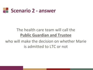 Scenario 2 - answer
The health care team will call the
Public Guardian and Trustee
who will make the decision on whether Marie
is admitted to LTC or not
 