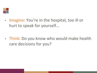 • Imagine: You’re in the hospital, too ill or
hurt to speak for yourself…
• Think: Do you know who would make health
care decisions for you?
 