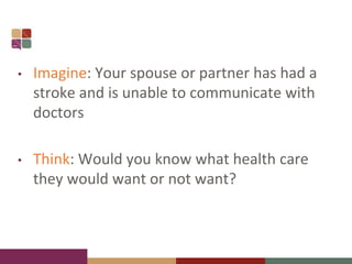 • Imagine: Your spouse or partner has had a
stroke and is unable to communicate with
doctors
• Think: Would you know what health care
they would want or not want?
 
