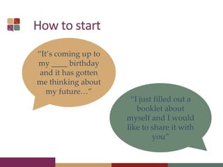 How to start
“It’s coming up to
my ____ birthday
and it has gotten
me thinking about
my future…”
“I just filled out a
booklet about
myself and I would
like to share it with
you”
 