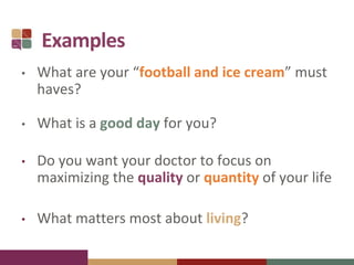 Examples
• What are your “football and ice cream” must
haves?
• What is a good day for you?
• Do you want your doctor to focus on
maximizing the quality or quantity of your life
• What matters most about living?
 