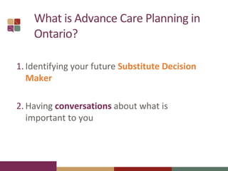 What is Advance Care Planning in
Ontario?
1. Identifying your future Substitute Decision
Maker
2. Having conversations about what is
important to you
 
