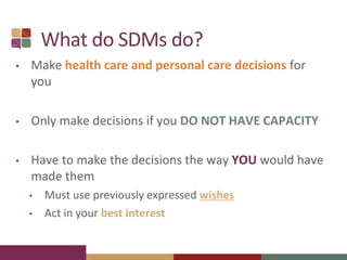 What do SDMs do?
• Make health care and personal care decisions for
you
• Only make decisions if you DO NOT HAVE CAPACITY
• Have to make the decisions the way YOU would have
made them
• Must use previously expressed wishes
• Act in your best interest
 