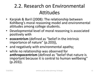 2.2. Research on Environmental
                       Attitudes
• Karpiak & Baril (2008): The relationship between
  Kohlberg’s moral reasoning model and environmental
  attitudes among college students.
• Developmental level of moral reasoning is associated
  positively with
• ecocentrism (defined as “belief in the intrinsic
  importance of nature” (p.203)),
• and negatively with environmental apathy;
• while no relationship was observed for
  anthropocentrism (defined as “belief that nature is
  important because it is central to human wellbeing”
  (p.203)).

7/10/2011            environ psy & urban planning- Dr.Gezgin   11
 