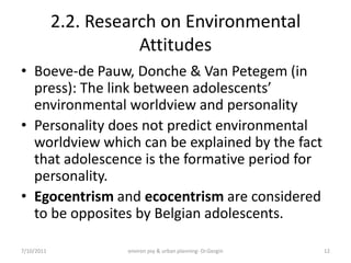 2.2. Research on Environmental
                       Attitudes
• Boeve-de Pauw, Donche & Van Petegem (in
  press): The link between adolescents’
  environmental worldview and personality
• Personality does not predict environmental
  worldview which can be explained by the fact
  that adolescence is the formative period for
  personality.
• Egocentrism and ecocentrism are considered
  to be opposites by Belgian adolescents.

7/10/2011            environ psy & urban planning- Dr.Gezgin   12
 