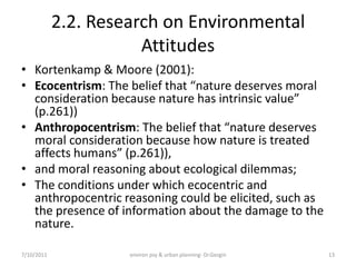 2.2. Research on Environmental
                       Attitudes
• Kortenkamp & Moore (2001):
• Ecocentrism: The belief that “nature deserves moral
  consideration because nature has intrinsic value”
  (p.261))
• Anthropocentrism: The belief that “nature deserves
  moral consideration because how nature is treated
  affects humans” (p.261)),
• and moral reasoning about ecological dilemmas;
• The conditions under which ecocentric and
  anthropocentric reasoning could be elicited, such as
  the presence of information about the damage to the
  nature.

7/10/2011            environ psy & urban planning- Dr.Gezgin   13
 