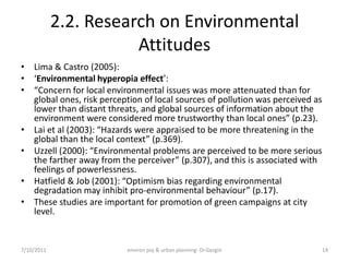 2.2. Research on Environmental
                       Attitudes
• Lima & Castro (2005):
• ‘Environmental hyperopia effect’:
• “Concern for local environmental issues was more attenuated than for
  global ones, risk perception of local sources of pollution was perceived as
  lower than distant threats, and global sources of information about the
  environment were considered more trustworthy than local ones” (p.23).
• Lai et al (2003): “Hazards were appraised to be more threatening in the
  global than the local context” (p.369).
• Uzzell (2000): “Environmental problems are perceived to be more serious
  the farther away from the perceiver” (p.307), and this is associated with
  feelings of powerlessness.
• Hatfield & Job (2001): “Optimism bias regarding environmental
  degradation may inhibit pro-environmental behaviour” (p.17).
• These studies are important for promotion of green campaigns at city
  level.


7/10/2011                  environ psy & urban planning- Dr.Gezgin              14
 