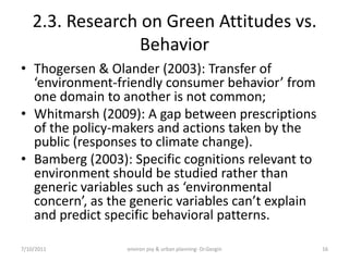 2.3. Research on Green Attitudes vs.
                  Behavior
• Thogersen & Olander (2003): Transfer of
  ‘environment-friendly consumer behavior’ from
  one domain to another is not common;
• Whitmarsh (2009): A gap between prescriptions
  of the policy-makers and actions taken by the
  public (responses to climate change).
• Bamberg (2003): Specific cognitions relevant to
  environment should be studied rather than
  generic variables such as ‘environmental
  concern’, as the generic variables can’t explain
  and predict specific behavioral patterns.

7/10/2011        environ psy & urban planning- Dr.Gezgin   16
 