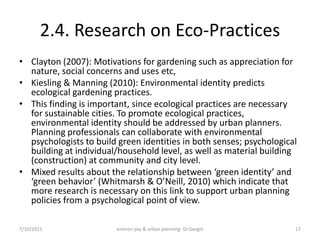 2.4. Research on Eco-Practices
• Clayton (2007): Motivations for gardening such as appreciation for
  nature, social concerns and uses etc,
• Kiesling & Manning (2010): Environmental identity predicts
  ecological gardening practices.
• This finding is important, since ecological practices are necessary
  for sustainable cities. To promote ecological practices,
  environmental identity should be addressed by urban planners.
  Planning professionals can collaborate with environmental
  psychologists to build green identities in both senses; psychological
  building at individual/household level, as well as material building
  (construction) at community and city level.
• Mixed results about the relationship between ‘green identity’ and
  ‘green behavior’ (Whitmarsh & O’Neill, 2010) which indicate that
  more research is necessary on this link to support urban planning
  policies from a psychological point of view.

7/10/2011               environ psy & urban planning- Dr.Gezgin       17
 