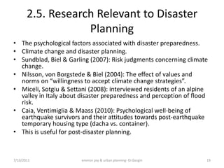 2.5. Research Relevant to Disaster
                   Planning
• The psychological factors associated with disaster preparedness.
• Climate change and disaster planning.
• Sundblad, Biel & Garling (2007): Risk judgments concerning climate
  change.
• Nilsson, von Borgstede & Biel (2004): The effect of values and
  norms on “willingness to accept climate change strategies”.
• Miceli, Sotgiu & Settani (2008): interviewed residents of an alpine
  valley in Italy about disaster preparedness and perception of flood
  risk.
• Caia, Ventimiglia & Maass (2010): Psychological well-being of
  earthquake survivors and their attitudes towards post-earthquake
  temporary housing type (dacha vs. container).
• This is useful for post-disaster planning.



7/10/2011               environ psy & urban planning- Dr.Gezgin     19
 