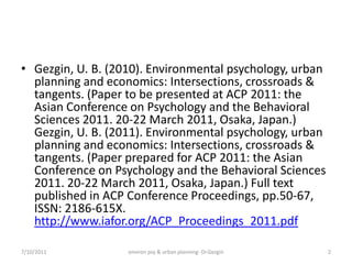 • Gezgin, U. B. (2010). Environmental psychology, urban
  planning and economics: Intersections, crossroads &
  tangents. (Paper to be presented at ACP 2011: the
  Asian Conference on Psychology and the Behavioral
  Sciences 2011. 20-22 March 2011, Osaka, Japan.)
  Gezgin, U. B. (2011). Environmental psychology, urban
  planning and economics: Intersections, crossroads &
  tangents. (Paper prepared for ACP 2011: the Asian
  Conference on Psychology and the Behavioral Sciences
  2011. 20-22 March 2011, Osaka, Japan.) Full text
  published in ACP Conference Proceedings, pp.50-67,
  ISSN: 2186-615X.
  http://www.iafor.org/ACP_Proceedings_2011.pdf

7/10/2011          environ psy & urban planning- Dr.Gezgin   2
 