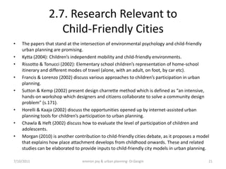 2.7. Research Relevant to
                    Child-Friendly Cities
•   The papers that stand at the intersection of environmental psychology and child-friendly
    urban planning are promising.
•   Kytta (2004): Children’s independent mobility and child-friendly environments.
•   Rissotto & Tonucci (2002): Elementary school children’s representation of home-school
    itinerary and different modes of travel (alone, with an adult, on foot, by car etc).
•   Francis & Lorenzo (2002) discuss various approaches to children’s participation in urban
    planning.
•   Sutton & Kemp (2002) present design charrette method which is defined as “an intensive,
    hands-on workshop which designers and citizens collaborate to solve a community design
    problem” (s.171).
•   Horelli & Kaaja (2002) discuss the opportunities opened up by internet-assisted urban
    planning tools for children’s participation to urban planning.
•   Chawla & Heft (2002) discuss how to evaluate the level of participation of children and
    adolescents.
•   Morgan (2010) is another contribution to child-friendly cities debate, as it proposes a model
    that explains how place attachment develops from childhood onwards. These and related
    studies can be elaborated to provide inputs to child-friendly city models in urban planning.

7/10/2011                         environ psy & urban planning- Dr.Gezgin                       21
 
