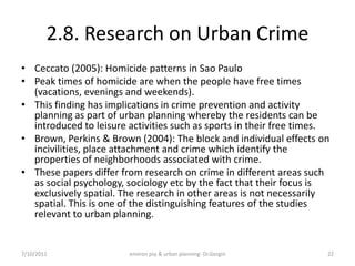 2.8. Research on Urban Crime
• Ceccato (2005): Homicide patterns in Sao Paulo
• Peak times of homicide are when the people have free times
  (vacations, evenings and weekends).
• This finding has implications in crime prevention and activity
  planning as part of urban planning whereby the residents can be
  introduced to leisure activities such as sports in their free times.
• Brown, Perkins & Brown (2004): The block and individual effects on
  incivilities, place attachment and crime which identify the
  properties of neighborhoods associated with crime.
• These papers differ from research on crime in different areas such
  as social psychology, sociology etc by the fact that their focus is
  exclusively spatial. The research in other areas is not necessarily
  spatial. This is one of the distinguishing features of the studies
  relevant to urban planning.


7/10/2011               environ psy & urban planning- Dr.Gezgin      22
 