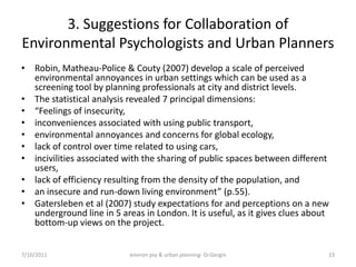 3. Suggestions for Collaboration of
Environmental Psychologists and Urban Planners
• Robin, Matheau-Police & Couty (2007) develop a scale of perceived
  environmental annoyances in urban settings which can be used as a
  screening tool by planning professionals at city and district levels.
• The statistical analysis revealed 7 principal dimensions:
• “Feelings of insecurity,
• inconveniences associated with using public transport,
• environmental annoyances and concerns for global ecology,
• lack of control over time related to using cars,
• incivilities associated with the sharing of public spaces between different
  users,
• lack of efficiency resulting from the density of the population, and
• an insecure and run-down living environment” (p.55).
• Gatersleben et al (2007) study expectations for and perceptions on a new
  underground line in 5 areas in London. It is useful, as it gives clues about
  bottom-up views on the project.


7/10/2011                  environ psy & urban planning- Dr.Gezgin           23
 
