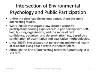 Intersection of Environmental
     Psychology and Public Participation
• Unlike the clear-cut distinctions above, there are some
  intersecting studies:
• Wells (2005): Investigates ‘low-income women’s
  participatory housing experiences’ in partnership with self-
  help housing organization, and the sense of ‘self
  confidence, optimism, and determination’ etc, based on a
  combination of quantitative and qualitative methodologies.
• Lima (2004): investigates risk perception and mental health
  of residents living near a waste incinerator plant.
• Although this line of intersecting research is promising, it is
  still rare.



7/10/2011             environ psy & urban planning- Dr.Gezgin   25
 