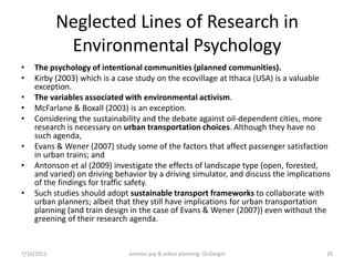 Neglected Lines of Research in
             Environmental Psychology
•   The psychology of intentional communities (planned communities).
•   Kirby (2003) which is a case study on the ecovillage at Ithaca (USA) is a valuable
    exception.
•   The variables associated with environmental activism.
•   McFarlane & Boxall (2003) is an exception.
•   Considering the sustainability and the debate against oil-dependent cities, more
    research is necessary on urban transportation choices. Although they have no
    such agenda,
•   Evans & Wener (2007) study some of the factors that affect passenger satisfaction
    in urban trains; and
•   Antonson et al (2009) investigate the effects of landscape type (open, forested,
    and varied) on driving behavior by a driving simulator, and discuss the implications
    of the findings for traffic safety.
•   Such studies should adopt sustainable transport frameworks to collaborate with
    urban planners; albeit that they still have implications for urban transportation
    planning (and train design in the case of Evans & Wener (2007)) even without the
    greening of their research agenda.


7/10/2011                     environ psy & urban planning- Dr.Gezgin                  26
 