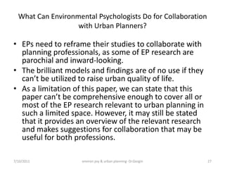 What Can Environmental Psychologists Do for Collaboration
                   with Urban Planners?

• EPs need to reframe their studies to collaborate with
  planning professionals, as some of EP research are
  parochial and inward-looking.
• The brilliant models and findings are of no use if they
  can’t be utilized to raise urban quality of life.
• As a limitation of this paper, we can state that this
  paper can’t be comprehensive enough to cover all or
  most of the EP research relevant to urban planning in
  such a limited space. However, it may still be stated
  that it provides an overview of the relevant research
  and makes suggestions for collaboration that may be
  useful for both professions.

7/10/2011            environ psy & urban planning- Dr.Gezgin   27
 