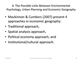 4. The Possible Links Between Environmental
  Psychology, Urban Planning and Economic Geography

• Mackinnon & Cumbers (2007) present 4
  approaches in economic geography:
• Traditional approach,
• Spatial analysis approach,
• Political economy approach, and
• Institutional/cultural approach.



7/10/2011         environ psy & urban planning- Dr.Gezgin   28
 