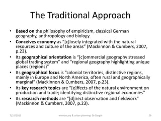 The Traditional Approach
• Based on the philosophy of empiricism, classical German
  geography, anthropology and biology.
• Conceives economy as “*c+losely integrated with the natural
  resources and culture of the areas” (Mackinnon & Cumbers, 2007,
  p.23).
• Its geographical orientation is “*c+ommercial geography stressed
  global trading system” and “regional geography highlighting unique
  places (regions)”
• Its geographical focus is “colonial territories, distinctive regions,
  mainly in Europe and North America, often rural and geographically
  marginal” (Mackinnon & Cumbers, 2007, p.23).
• Its key research topics are “*e+ffects of the natural environment on
  production and trade; identifying distinctive regional economies”
• Its research methods are “*d+irect observation and fieldwork”
  (Mackinnon & Cumbers, 2007, p.23).

7/10/2011               environ psy & urban planning- Dr.Gezgin       29
 