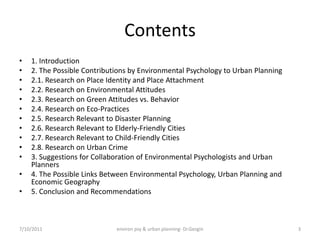 Contents
•   1. Introduction
•   2. The Possible Contributions by Environmental Psychology to Urban Planning
•   2.1. Research on Place Identity and Place Attachment
•   2.2. Research on Environmental Attitudes
•   2.3. Research on Green Attitudes vs. Behavior
•   2.4. Research on Eco-Practices
•   2.5. Research Relevant to Disaster Planning
•   2.6. Research Relevant to Elderly-Friendly Cities
•   2.7. Research Relevant to Child-Friendly Cities
•   2.8. Research on Urban Crime
•   3. Suggestions for Collaboration of Environmental Psychologists and Urban
    Planners
•   4. The Possible Links Between Environmental Psychology, Urban Planning and
    Economic Geography
•   5. Conclusion and Recommendations



7/10/2011                    environ psy & urban planning- Dr.Gezgin              3
 