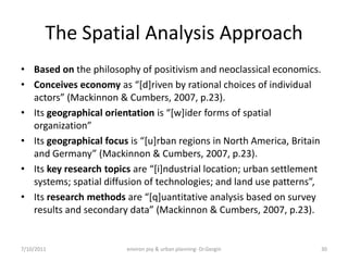 The Spatial Analysis Approach
• Based on the philosophy of positivism and neoclassical economics.
• Conceives economy as “*d+riven by rational choices of individual
  actors” (Mackinnon & Cumbers, 2007, p.23).
• Its geographical orientation is “*w+ider forms of spatial
  organization”
• Its geographical focus is “*u+rban regions in North America, Britain
  and Germany” (Mackinnon & Cumbers, 2007, p.23).
• Its key research topics are “*i+ndustrial location; urban settlement
  systems; spatial diffusion of technologies; and land use patterns”,
• Its research methods are “*q+uantitative analysis based on survey
  results and secondary data” (Mackinnon & Cumbers, 2007, p.23).


7/10/2011               environ psy & urban planning- Dr.Gezgin          30
 