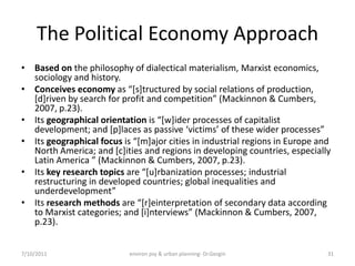The Political Economy Approach
• Based on the philosophy of dialectical materialism, Marxist economics,
  sociology and history.
• Conceives economy as “*s+tructured by social relations of production,
  *d+riven by search for profit and competition” (Mackinnon & Cumbers,
  2007, p.23).
• Its geographical orientation is “*w+ider processes of capitalist
  development; and *p+laces as passive ‘victims’ of these wider processes”
• Its geographical focus is “*m+ajor cities in industrial regions in Europe and
  North America; and [c]ities and regions in developing countries, especially
  Latin America ” (Mackinnon & Cumbers, 2007, p.23).
• Its key research topics are “*u+rbanization processes; industrial
  restructuring in developed countries; global inequalities and
  underdevelopment”
• Its research methods are “*r+einterpretation of secondary data according
  to Marxist categories; and *i+nterviews” (Mackinnon & Cumbers, 2007,
  p.23).


7/10/2011                  environ psy & urban planning- Dr.Gezgin            31
 