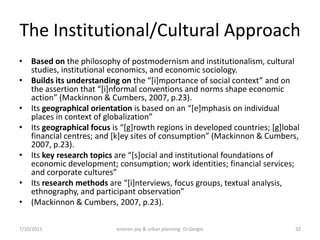 The Institutional/Cultural Approach
• Based on the philosophy of postmodernism and institutionalism, cultural
  studies, institutional economics, and economic sociology.
• Builds its understanding on the “*i+mportance of social context” and on
  the assertion that “*i+nformal conventions and norms shape economic
  action” (Mackinnon & Cumbers, 2007, p.23).
• Its geographical orientation is based on an “*e+mphasis on individual
  places in context of globalization”
• Its geographical focus is “*g+rowth regions in developed countries; *g+lobal
  financial centres; and *k+ey sites of consumption” (Mackinnon & Cumbers,
  2007, p.23).
• Its key research topics are “*s+ocial and institutional foundations of
  economic development; consumption; work identities; financial services;
  and corporate cultures”
• Its research methods are “*i+nterviews, focus groups, textual analysis,
  ethnography, and participant observation”
• (Mackinnon & Cumbers, 2007, p.23).

7/10/2011                  environ psy & urban planning- Dr.Gezgin          32
 