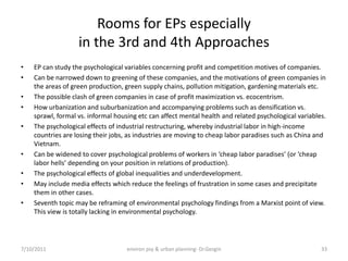 Rooms for EPs especially
                   in the 3rd and 4th Approaches
•   EP can study the psychological variables concerning profit and competition motives of companies.
•   Can be narrowed down to greening of these companies, and the motivations of green companies in
    the areas of green production, green supply chains, pollution mitigation, gardening materials etc.
•   The possible clash of green companies in case of profit maximization vs. ecocentrism.
•   How urbanization and suburbanization and accompanying problems such as densification vs.
    sprawl, formal vs. informal housing etc can affect mental health and related psychological variables.
•   The psychological effects of industrial restructuring, whereby industrial labor in high-income
    countries are losing their jobs, as industries are moving to cheap labor paradises such as China and
    Vietnam.
•   Can be widened to cover psychological problems of workers in ‘cheap labor paradises’ (or ‘cheap
    labor hells’ depending on your position in relations of production).
•   The psychological effects of global inequalities and underdevelopment.
•   May include media effects which reduce the feelings of frustration in some cases and precipitate
    them in other cases.
•   Seventh topic may be reframing of environmental psychology findings from a Marxist point of view.
    This view is totally lacking in environmental psychology.




7/10/2011                           environ psy & urban planning- Dr.Gezgin                            33
 
