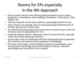 Rooms for EPs especially
                in the 4th Approach
• EPs can study cultural issues affecting global economies such as ethnic
  production, consumption, and marketing, Chinatowns, ‘Little Indias’, ‘Little
  Saigons’ etc.
• Informal networks can be more visible by a psychological point of view.
• Green finance. For example, EPs can study psychological determinants of
  investor decisions for carbon trade.
• As institutional/cultural approach also focuses on identity issues, there are
  immense areas of collaboration for EPs.
• Corporate cultures which is obviously a topic of interest for EPs, especially
  in the case of their ‘greening’ decisions.
• On the other hand, to collaborate with the institutional/cultural approach,
  EPs should be more positive about qualitative methodology.
• Of course, these topics can be studied by economic psychologists, given
  that economic psychology has an older tradition; however, economic
  psychologists are not spatial in their outlook.


7/10/2011                  environ psy & urban planning- Dr.Gezgin           34
 