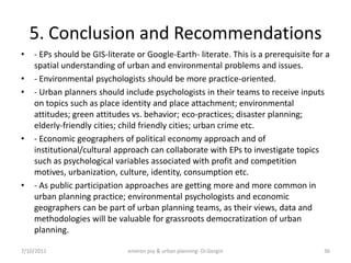 5. Conclusion and Recommendations
•   - EPs should be GIS-literate or Google-Earth- literate. This is a prerequisite for a
    spatial understanding of urban and environmental problems and issues.
•   - Environmental psychologists should be more practice-oriented.
•   - Urban planners should include psychologists in their teams to receive inputs
    on topics such as place identity and place attachment; environmental
    attitudes; green attitudes vs. behavior; eco-practices; disaster planning;
    elderly-friendly cities; child friendly cities; urban crime etc.
•   - Economic geographers of political economy approach and of
    institutional/cultural approach can collaborate with EPs to investigate topics
    such as psychological variables associated with profit and competition
    motives, urbanization, culture, identity, consumption etc.
•   - As public participation approaches are getting more and more common in
    urban planning practice; environmental psychologists and economic
    geographers can be part of urban planning teams, as their views, data and
    methodologies will be valuable for grassroots democratization of urban
    planning.

7/10/2011                     environ psy & urban planning- Dr.Gezgin                 36
 
