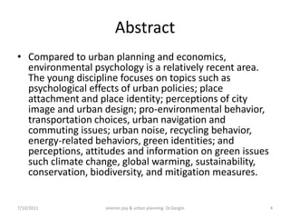 Abstract
• Compared to urban planning and economics,
  environmental psychology is a relatively recent area.
  The young discipline focuses on topics such as
  psychological effects of urban policies; place
  attachment and place identity; perceptions of city
  image and urban design; pro-environmental behavior,
  transportation choices, urban navigation and
  commuting issues; urban noise, recycling behavior,
  energy-related behaviors, green identities; and
  perceptions, attitudes and information on green issues
  such climate change, global warming, sustainability,
  conservation, biodiversity, and mitigation measures.


7/10/2011          environ psy & urban planning- Dr.Gezgin   4
 