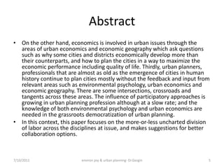 Abstract
• On the other hand, economics is involved in urban issues through the
  areas of urban economics and economic geography which ask questions
  such as why some cities and districts economically develop more than
  their counterparts, and how to plan the cities in a way to maximize the
  economic performance including quality of life. Thirdly, urban planners,
  professionals that are almost as old as the emergence of cities in human
  history continue to plan cities mostly without the feedback and input from
  relevant areas such as environmental psychology, urban economics and
  economic geography. There are some intersections, crossroads and
  tangents across these areas. The influence of participatory approaches is
  growing in urban planning profession although at a slow rate; and the
  knowledge of both environmental psychology and urban economics are
  needed in the grassroots democratization of urban planning.
• In this context, this paper focuses on the more-or-less uncharted division
  of labor across the disciplines at issue, and makes suggestions for better
  collaboration options.



7/10/2011                 environ psy & urban planning- Dr.Gezgin          5
 