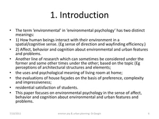 1. Introduction
• The term ‘environmental’ in ‘environmental psychology’ has two distinct
  meanings:
• 1) How human beings interact with their environment in a
  spatial/cognitive sense. (Eg sense of direction and wayfinding efficiency.)
• 2) Affect, behavior and cognition about environmental and urban features
  and problems.
• Another line of research which can sometimes be considered under the
  former and some other times under the other; based on the topic (Eg
  perceptions of architectural structures and elements;
• the uses and psychological meaning of living room at home;
• the evaluations of house façades on the basis of preference, complexity
  and impressiveness;
• residential satisfaction of students.
• This paper focuses on environmental psychology in the sense of affect,
  behavior and cognition about environmental and urban features and
  problems.

7/10/2011                 environ psy & urban planning- Dr.Gezgin               6
 