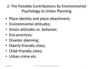 2. The Possible Contributions by Environmental
          Psychology to Urban Planning
•   Place identity and place attachment;
•   Environmental attitudes;
•   Green attitudes vs. behavior;
•   Eco-practices;
•   Disaster planning;
•   Elderly-friendly cities;
•   Child-friendly cities;
•   Urban crime etc.

7/10/2011         environ psy & urban planning- Dr.Gezgin   7
 