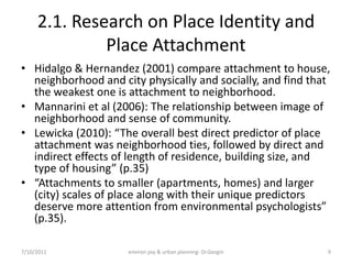 2.1. Research on Place Identity and
              Place Attachment
• Hidalgo & Hernandez (2001) compare attachment to house,
  neighborhood and city physically and socially, and find that
  the weakest one is attachment to neighborhood.
• Mannarini et al (2006): The relationship between image of
  neighborhood and sense of community.
• Lewicka (2010): “The overall best direct predictor of place
  attachment was neighborhood ties, followed by direct and
  indirect effects of length of residence, building size, and
  type of housing” (p.35)
• “Attachments to smaller (apartments, homes) and larger
  (city) scales of place along with their unique predictors
  deserve more attention from environmental psychologists”
  (p.35).

7/10/2011            environ psy & urban planning- Dr.Gezgin   9
 