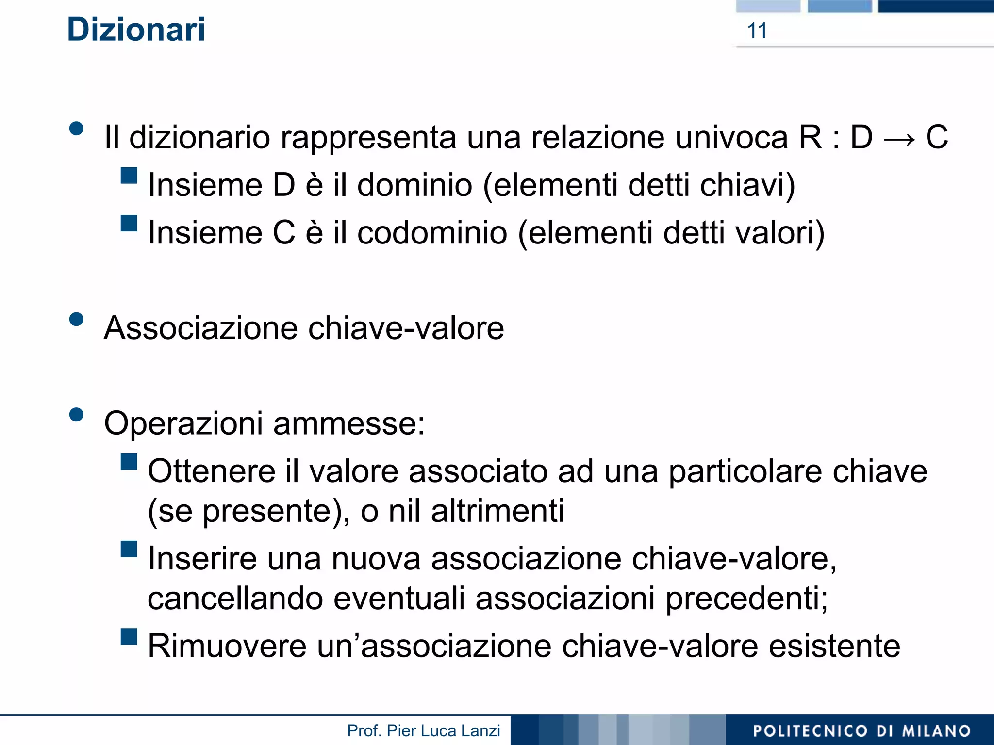 Dizionari

•
•

•

11

Il dizionario rappresenta una relazione univoca R : D → C
Insieme D è il dominio (elementi detti chiavi)
Insieme C è il codominio (elementi detti valori)




Associazione chiave-valore

Operazioni ammesse:
Ottenere il valore associato ad una particolare chiave
(se presente), o nil altrimenti
Inserire una nuova associazione chiave-valore,
cancellando eventuali associazioni precedenti;
Rimuovere un’associazione chiave-valore esistente





Prof. Pier Luca Lanzi

 