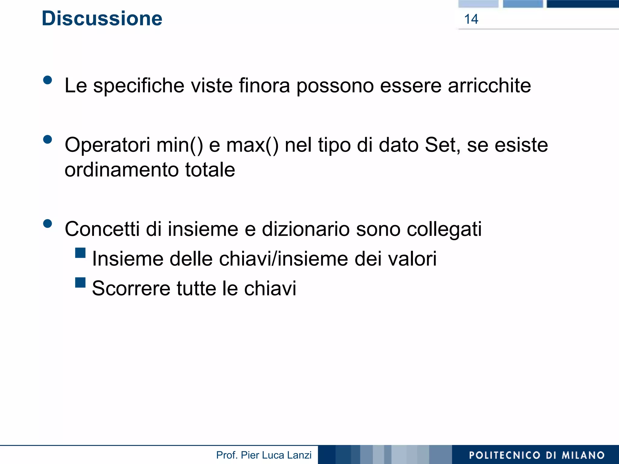 Discussione

•

•
•

14

Le specifiche viste finora possono essere arricchite
Operatori min() e max() nel tipo di dato Set, se esiste
ordinamento totale
Concetti di insieme e dizionario sono collegati
Insieme delle chiavi/insieme dei valori
Scorrere tutte le chiavi




Prof. Pier Luca Lanzi

 