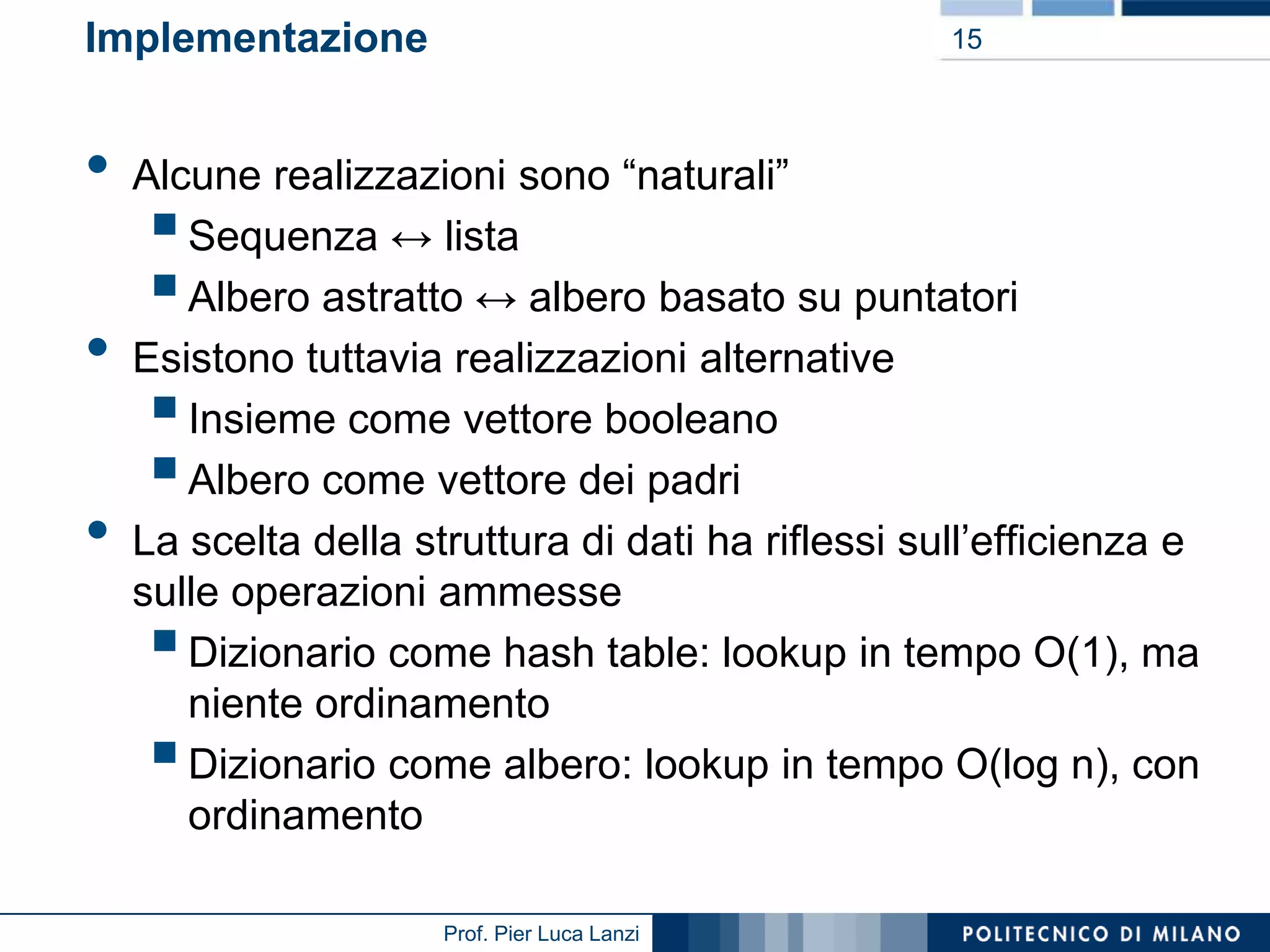 Implementazione

•
•

•

15

Alcune realizzazioni sono “naturali”
Sequenza ↔ lista
Albero astratto ↔ albero basato su puntatori
Esistono tuttavia realizzazioni alternative
Insieme come vettore booleano
Albero come vettore dei padri
La scelta della struttura di dati ha riflessi sull’efficienza e
sulle operazioni ammesse
Dizionario come hash table: lookup in tempo O(1), ma
niente ordinamento
Dizionario come albero: lookup in tempo O(log n), con
ordinamento









Prof. Pier Luca Lanzi

 
