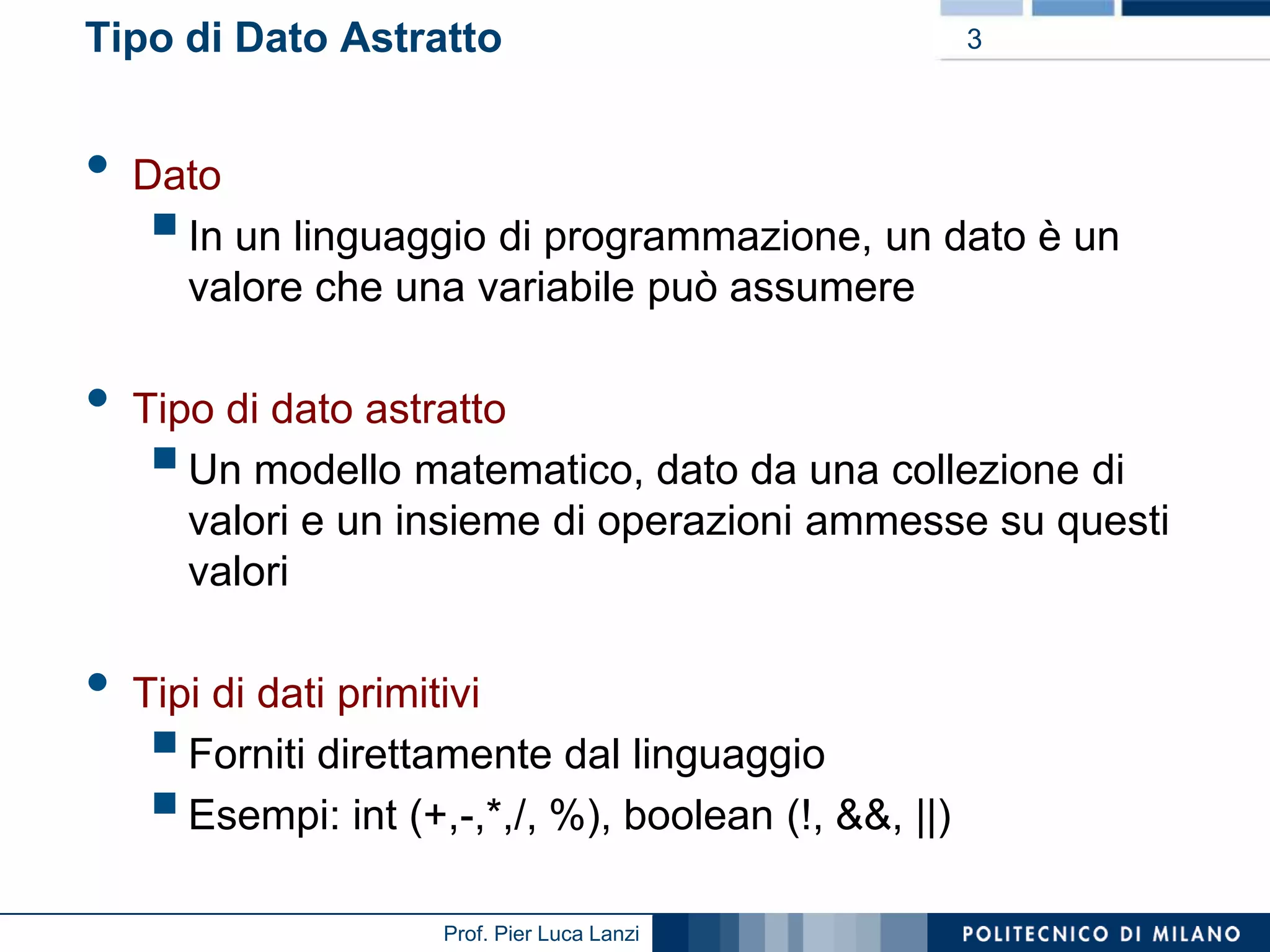 Tipo di Dato Astratto

•
•

•

3

Dato
In un linguaggio di programmazione, un dato è un
valore che una variabile può assumere



Tipo di dato astratto
Un modello matematico, dato da una collezione di
valori e un insieme di operazioni ammesse su questi
valori



Tipi di dati primitivi
Forniti direttamente dal linguaggio
Esempi: int (+,-,*,/, %), boolean (!, &&, ||)




Prof. Pier Luca Lanzi

 
